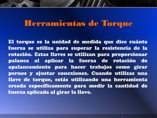 El torque es la unidad de medida que dice cuánta
fuerza se utiliza para superar la resistencia de la
rotación. Estas llaves se utilizan para proporcionar
palanca al aplicar la fuerza de rotación de
apalancamiento para hacer trabajos como girar
pernos y ajustar conexiones. Cuando utilizas una
llave de torque, estás utilizando una herramienta
creada específicamente para medir la cantidad de
fuerza aplicada al girar la llave.
Herramientas de Torque
 