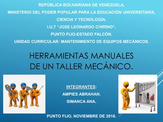 REPÚBLICA BOLIVARIANA DE VENEZUELA.
MINISTERIO DEL PODER POPULAR PARA LA EDUCACIÓN UNIVERSITARIA,
CIENCIA Y TECNOLOGÍA.
I.U.T “JOSE LEONARDO CHIRINO”.
PUNTO FIJO-ESTADO FALCÓN.
UNIDAD CURRICULAR: MANTENIMIENTO DE EQUIPOS MECÁNICOS.
INTEGRANTES:
AMPIES ABRAHAN.
SIMANCA ANA.
PUNTO FIJO, NOVIEMBRE DE 2016.
HERRAMIENTAS MANUALES
DE UN TALLER MECÁNICO.
 