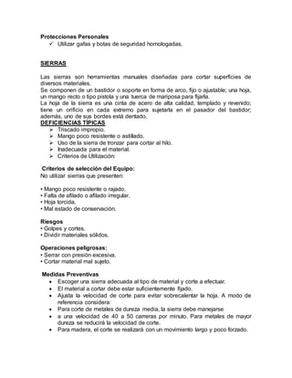 Protecciones Personales 
 Utilizar gafas y botas de seguridad homologadas. 
SIERRAS 
Las sierras son herramientas manuales diseñadas para cortar superficies de 
diversos materiales. 
Se componen de un bastidor o soporte en forma de arco, fijo o ajustable; una hoja, 
un mango recto o tipo pistola y una tuerca de mariposa para fijarla. 
La hoja de la sierra es una cinta de acero de alta calidad, templado y revenido; 
tiene un orificio en cada extremo para sujetarla en el pasador del bastidor; 
además, uno de sus bordes está dentado. 
DEFICIENCIAS TÍPICAS 
 Triscado impropio. 
 Mango poco resistente o astillado. 
 Uso de la sierra de tronzar para cortar al hilo. 
 Inadecuada para el material. 
 Criterios de Utilización: 
Criterios de selección del Equipo: 
No utilizar sierras que presenten: 
• Mango poco resistente o rajado. 
• Falta de afilado o afilado irregular. 
• Hoja torcida. 
• Mal estado de conservación. 
Riesgos 
• Golpes y cortes. 
• Dividir materiales sólidos. 
Operaciones peligrosas: 
• Serrar con presión excesiva. 
• Cortar material mal sujeto. 
Medidas Preventivas 
 Escoger una sierra adecuada al tipo de material y corte a efectuar. 
 El material a cortar debe estar suficientemente fijado. 
 Ajusta la velocidad de corte para evitar sobrecalentar la hoja. A modo de 
referencia considera: 
 Para corte de metales de dureza media, la sierra debe manejarse 
 a una velocidad de 40 a 50 carreras por minuto. Para metales de mayor 
dureza se reducirá la velocidad de corte. 
 Para madera, el corte se realizará con un movimiento largo y poco forzado. 
 