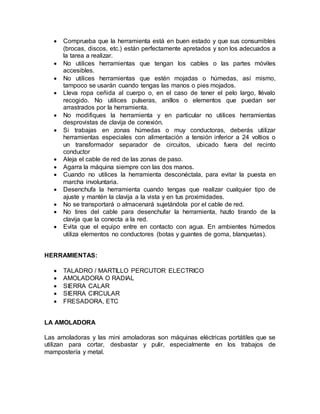  Comprueba que la herramienta está en buen estado y que sus consumibles 
(brocas, discos, etc.) están perfectamente apretados y son los adecuados a 
la tarea a realizar. 
 No utilices herramientas que tengan los cables o las partes móviles 
accesibles. 
 No utilices herramientas que estén mojadas o húmedas, así mismo, 
tampoco se usarán cuando tengas las manos o pies mojados. 
 Lleva ropa ceñida al cuerpo o, en el caso de tener el pelo largo, llévalo 
recogido. No utilices pulseras, anillos o elementos que puedan ser 
arrastrados por la herramienta. 
 No modifiques la herramienta y en particular no utilices herramientas 
desprovistas de clavija de conexión. 
 Si trabajas en zonas húmedas o muy conductoras, deberás utilizar 
herramientas especiales con alimentación a tensión inferior a 24 voltios o 
un transformador separador de circuitos, ubicado fuera del recinto 
conductor 
 Aleja el cable de red de las zonas de paso. 
 Agarra la máquina siempre con las dos manos. 
 Cuando no utilices la herramienta desconéctala, para evitar la puesta en 
marcha involuntaria. 
 Desenchufa la herramienta cuando tengas que realizar cualquier tipo de 
ajuste y mantén la clavija a la vista y en tus proximidades. 
 No se transportará o almacenará sujetándola por el cable de red. 
 No tires del cable para desenchufar la herramienta, hazlo tirando de la 
clavija que la conecta a la red. 
 Evita que el equipo entre en contacto con agua. En ambientes húmedos 
utiliza elementos no conductores (botas y guantes de goma, blanquetas). 
HERRAMIENTAS: 
 TALADRO / MARTILLO PERCUTOR ELECTRICO 
 AMOLADORA O RADIAL 
 SIERRA CALAR 
 SIERRA CIRCULAR 
 FRESADORA, ETC 
LA AMOLADORA 
Las amoladoras y las mini amoladoras son máquinas eléctricas portátiles que se 
utilizan para cortar, desbastar y pulir, especialmente en los trabajos de 
mampostería y metal. 
 