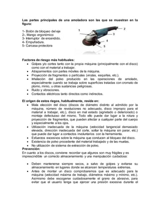 Las partes principales de una amoladora son las que se muestran en la 
figura: 
1- Botón de bloqueo del eje 
2-. Mango ergonómico 
3- Interruptor de encendido. 
4- Empuñadura. 
5- Carcasa protectora 
Factores de riesgo más habituales: 
 Golpes y/o cortes tanto con la propia máquina (principalmente con el disco) 
como con el material a trabajar. 
 Atrapamientos con partes móviles de la máquina. 
 Proyección de fragmentos o partículas (virutas, esquirlas, etc.). 
 Inhalación del polvo producido en las operaciones de amolado, 
especialmente cuando se trabaja sobre superficies tratadas con cromato de 
plomo, minio, u otras sustancias peligrosas. 
 Ruido y vibraciones. 
 Contactos eléctricos tanto directos como indirectos. 
El origen de estos riegos, habitualmente, reside en: 
 Mala elección del disco (discos de diámetro distinto al admitido por la 
máquina, número de revoluciones no adecuado, disco impropio para el 
material a trabajar, etc.), disco en mal estado (agrietado o deteriorado) o 
montaje defectuoso del mismo. Todo ello puede dar lugar a la rotura y 
proyección de fragmentos, que pueden afectar a cualquier parte del cuerpo 
y especialmente a los ojos. 
 Utilización inadecuada de la máquina (velocidad tangencial demasiado 
elevada, dirección inadecuada del corte, soltar la máquina sin parar, etc.) 
que puede dar lugar a contactos involuntarios con la herramienta. 
 Esfuerzos excesivos sobre la máquina que conducen al bloqueo del disco. 
 Existencia de polvo procedente del material trabajado y de las muelas. 
 No utilización de sistema de extracción de polvo. 
Prevención: 
En cuanto a los discos, conviene recordar que algunos son muy frágiles y es 
imprescindible un correcto almacenamiento y una manipulación cuidadosa: 
 Deben mantenerse siempre secos, a salvo de golpes y evitarse su 
almacenamiento en lugares donde se alcancen temperaturas extremas. 
 Antes de montar un disco comprobaremos que es adecuado para la 
máquina (velocidad máxima de trabajo, diámetros máximo y mínimo, etc.). 
Asimismo debe escogerse cuidadosamente el grano de abrasivo, para 
evitar que el usuario tenga que ejercer una presión excesiva durante el 
 
