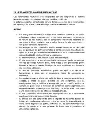 2.2 HERRAMIENTAS MANUALES NEUMATICAS 
Las herramientas neumáticas son energizadas por aire comprimido e incluyen 
herramientas como cinceladores taladros, martillos y pulidoras. 
El peligro principal es ser golpeado por uno de los accesorios de la herramienta o 
por algún tipo de sujetador que el trabajador este usando con la misma. 
RIESGO 
 Las mangueras de conexión pueden estar sometidas durante su utilización, 
a flexiones, golpes, erosiones, etc., lo que puede traer como consecuencia 
la ruptura de las mismas, con el consiguiente movimiento repentino de 
serpenteo o látigo, producido por la salida brusca del aire comprimido, y 
que puede ser causa de lesiones. 
 Los escapes de aire comprimido pueden producir heridas en los ojos, bien 
por las partículas de polvo arrastradas, o por la presencia de partículas de 
agua, y/o aceite, procedentes de la condensación de la humedad del ai re o 
del aceite utilizado en el compresor y engrasador. 
 El aire comprimido, a alta presión, puede atravesar la piel. 
 El aire comprimido, al ser utilizado inadecuadamente, puede penetrar por 
orificios del cuerpo humano; boca, nariz, oídos y ano, provocando graves 
lesiones e incluso la muerte. El origen de estos accidentes son debidos a 
una incorrecta utilización. 
 El uso de presiones inadecuadas puede dar lugar a la ruptura de 
herramientas o útiles, con el consiguiente riesgo de proyección de 
elementos. 
 Las equivocaciones o el mal uso pude dar lugar a conectar herramientas o 
equipos, a líneas de gases distintas del aire comprimido, con los 
consiguientes riesgos debidos al escape del gas en cuestión. A título de 
ejemplo, se puede citar la formación de atmósferas sobre oxigenadas, con 
riesgo de incendio o suboxigenadas, con riesgo de asfixia, si se conectasen 
a una línea de oxígeno o de nitrógeno respectivamente. 
 El aire comprimido, al escaparse una vez expansionado en la herramienta, 
puede dar lugar a elevados niveles de ruido. 
 El empleo del aire comprimido para la limpieza de máquinas, bancos de 
trabajo, etc., o el escape del mismo, puede ser causa de riesgos higiénicos, 
como son la dispersión de polvos, partículas, etc., así como la formación de 
nieblas de aceite si el aire proviene de líneas con engrasadores, o 
atmósferas explosivas. 
 