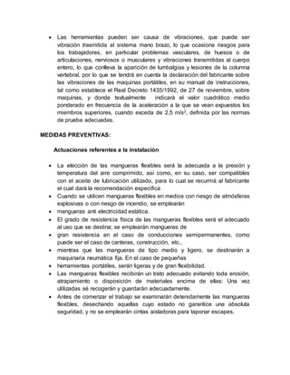  Las herramientas pueden ser causa de vibraciones, que puede ser 
vibración trasmitida al sistema mano brazo, lo que ocasiona riesgos para 
los trabajadores, en particular problemas vasculares, de huesos o de 
articulaciones, nerviosos o musculares y vibraciones transmitidas al cuerpo 
entero, lo que conlleva la aparición de lumbalgias y lesiones de la columna 
vertebral, por lo que se tendrá en cuenta la declaración del fabricante sobre 
las vibraciones de las maquinas portátiles, en su manual de instrucciones, 
tal como establece el Real Decreto 1435/1992, de 27 de noviembre, sobre 
maquinas, y donde textualmente indicará el valor cuadrático medio 
ponderado en frecuencia de la aceleración a la que se vean expuestos los 
miembros superiores, cuando exceda de 2,5 m/s2, definida por las normas 
de prueba adecuadas. 
MEDIDAS PREVENTIVAS: 
Actuaciones referentes a la instalación 
 La elección de las mangueras flexibles será la adecuada a la presión y 
temperatura del aire comprimido, así como, en su caso, ser compatibles 
con el aceite de lubricación utilizado, para lo cual se recurrirá al fabricante 
el cual dará la recomendación especifica 
 Cuando se utilicen mangueras flexibles en medios con riesgo de atmósferas 
explosivas o con riesgo de incendio, se emplearán 
 mangueras anti electricidad estática. 
 El grado de resistencia física de las mangueras flexibles será el adecuado 
al uso que se destina; se emplearán mangueras de 
 gran resistencia en el caso de conducciones semipermanentes, como 
puede ser el caso de canteras, construcción, etc., 
 mientras que las mangueras de tipo medio y ligero, se destinarán a 
maquinaria neumática fija. En el caso de pequeñas 
 herramientas portátiles, serán ligeras y de gran flexibilidad. 
 Las mangueras flexibles recibirán un trato adecuado evitando toda erosión, 
atrapamiento o disposición de materiales encima de ellas: Una vez 
utilizadas sé recogerán y guardarán adecuadamente. 
 Antes de comenzar el trabajo se examinarán detenidamente las mangueras 
flexibles, desechando aquellas cuyo estado no garantice una absoluta 
seguridad, y no se emplearán cintas aisladoras para taponar escapes. 
 