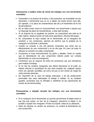 Actuaciones a realizar antes de iniciar los trabajos con una herramienta 
neumática 
 Comprobar si la presión de la línea, o del compresor, es compatible con los 
elementos o herramienta que se va a utilizar: Se podrá recurrir para ello, 
por ejemplo, a la placa de características del útil y al manómetro de la red 
de alimentación. 
 No se debe poner nunca en funcionamiento una herramienta o equipo que 
no disponga de placa de características, o esta esté borrada. 
 Si se dispone de un regulador de presión, se comprobará que está en el 
valor óptimo, desde el punto de vista de la seguridad y eficacia del equipo 
 Se comprobará el buen estado de la herramienta, de la manguera de 
conexión y sus conexiones, además de verificar que la longitud de la 
manguera es suficiente y adecuada. 
 Cuando se conecte a una red general, comprobar que dicha red es 
efectivamente de aire comprimido y no de otro gas. En caso de duda no 
efectuar la conexión sin antes comprobarlo. 
 Comprobar el buen funcionamiento de grifos y válvulas. Tener en cuenta 
que la alimentación de aire comprimido deberá poder ser cortada 
rápidamente en caso de emergencia. 
 Comprobar que se dispone de todos los accesorios que son necesarios 
para realizar el trabajo. 
 Si se han de emplear mangueras que deban descansar en el suelo, se 
deberá eliminar la posibilidad de que sean pisadas por cualquier equipo 
móvil, por ejemplo carretillas, así como de que no son motivo de riesgo de 
caída para las personas. 
 Se dispondrá de la ropa de trabajo adecuada, y de las protecciones 
personales que sean adecuadas al trabajo a realizar. Si se emplean 
guantes, comprobar que no dificultan o interfieren en las operaciones de 
mando de las herramientas. 
Precauciones a adoptar durante los trabajos con una herramienta 
neumática 
 Si la manguera de la herramienta no permite aproximarse al objeto sobre el 
que hay que actuar, no tirar de la manguera, aproximar el objeto si es 
posible o acoplar otra manguera. Probar el conjunto antes de su utilización. 
 Antes de efectuar un cambio de accesorio, se cortará la alimentación de 
aire comprimido. 
 