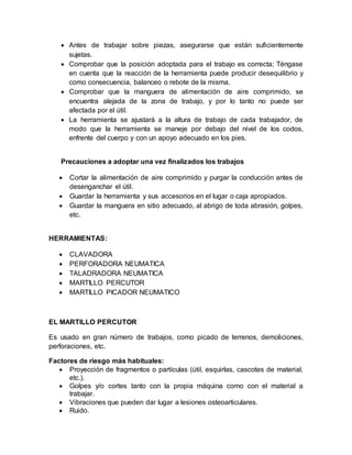  Antes de trabajar sobre piezas, asegurarse que están suficientemente 
sujetas. 
 Comprobar que la posición adoptada para el trabajo es correcta; Téngase 
en cuenta que la reacción de la herramienta puede producir desequilibrio y 
como consecuencia, balanceo o rebote de la misma. 
 Comprobar que la manguera de alimentación de aire comprimido, se 
encuentra alejada de la zona de trabajo, y por lo tanto no puede ser 
afectada por el útil. 
 La herramienta se ajustará a la altura de trabajo de cada trabajador, de 
modo que la herramienta se maneje por debajo del nivel de los codos, 
enfrente del cuerpo y con un apoyo adecuado en los pies. 
Precauciones a adoptar una vez finalizados los trabajos 
 Cortar la alimentación de aire comprimido y purgar la conducción antes de 
desenganchar el útil. 
 Guardar la herramienta y sus accesorios en el lugar o caja apropiados. 
 Guardar la manguera en sitio adecuado, al abrigo de toda abrasión, golpes, 
etc. 
HERRAMIENTAS: 
 CLAVADORA 
 PERFORADORA NEUMATICA 
 TALADRADORA NEUMATICA 
 MARTILLO PERCUTOR 
 MARTILLO PICADOR NEUMATICO 
EL MARTILLO PERCUTOR 
Es usado en gran número de trabajos, como picado de terrenos, demoliciones, 
perforaciones, etc. 
Factores de riesgo más habituales: 
 Proyección de fragmentos o partículas (útil, esquirlas, cascotes de material, 
etc.). 
 Golpes y/o cortes tanto con la propia máquina como con el material a 
trabajar. 
 Vibraciones que pueden dar lugar a lesiones osteoarticulares. 
 Ruido. 
 