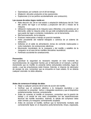  Quemaduras por contacto con el útil de trabajo. 
 Inhalación del polvo producido en las operaciones. 
 Explosiones (o si se perfora accidentalmente una conducción). 
Las causas de estos riegos reside en: 
 Mala elección útil, útil en mal estado o adaptación defectuosa del útil. Todo 
ello podría dar lugar a al rechazo y proyección del útil o incluso de la 
máquina. 
 Utilización inadecuada de la máquina (usos diferentes a los previstos por el 
fabricante, soltar la máquina antes de que esté completamente parada, etc.) 
que puede dar lugar a contactos involuntarios con la herramienta. 
 Mal funcionamiento de la máquina. 
 Posturas inadecuadas o trabajo en posición inestable. 
 Polvo procedente del material trabajado o carencia de un sistema de 
extracción. 
 Defectos en el cable de alimentación, tomas de corriente inadecuadas o 
corte involuntario de conducciones eléctricas. 
 Movimiento incontrolado de la manguera y del martillo y estallido de la 
manguera en el caso de los martillos percutores neumáticos. 
 Perforado accidental de canalizaciones. 
Prevención: 
Para garantizar la seguridad es necesario respetar en todo momento las 
recomendaciones de seguridad hechas por el fabricante en el manual y verificar 
diariamente que es martillo no presenta daños estructurales evidentes, fugas de 
aceite, y que las empuñaduras están limpias. Además, si dispone de silenciador 
de escape de aire, comprobar que se encuentra en buen estado. Si se detecta 
cualquier anomalía no debe utilizarse. 
Antes de comenzar el trabajo de debe: 
 Alejar a cualquier persona del el radio de acción del martillo. 
 Verificar que el conductor eléctrico o la manguera neumática y sus 
conexiones no presentan daños o desgastes excesivos y que el dispositivo 
portaherramientas funciona correctamente. 
 Antes de conectar el martillo al compresor, comprobar que la presión de 
trabajo y el caudal de aire sean compatibles con las especificaciones 
técnicas del martillo neumático. Además, la válvula del compresor debe 
estar cerrada y la manguera correctamente acoplada. 
 Antes de accionar el martillo, verificar que la herramienta montada está 
correctamente fijada en el dispositivo porta-herramienta, limpia, engrasada, 
 