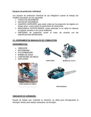 Equipos de protección individual: 
Los equipos de protección individual de uso obligatorio cuando se trabaja con 
martillos percutores son los siguientes: 
 CASCO DE SEGURIDAD. 
 GAFAS DE SEGURIDAD. 
 GUANTES ANTICORTE para evitar cortes por la proyección de objetos con 
aristas vivas, y para reducir la transmisión de vibraciones. 
 MÁSCARILLA AUTOFILTRANTE contra partículas si se utiliza la máquina 
en lugares cerrados o con poca ventilación. 
 OREJERAS de protección contra el ruido, de acuerdo con las 
especificaciones del fabricante. 
2.3. HERRAMIENTAS MANUALES DE COMBUSTION 
HERRAMIENTAS: 
 VIBRADOR 
 MOTOSIERRA 
 PULVERIZADORA 
 BOMBA DE AGUA 
 CORTADORA DE DISCO 
 SOPLADOR 
CORTADORA DE DISCO 
VIBRADOR DE HORMIGÓN: 
SOPLADOR BOMBA DE AGUA 
MOTOSIERRA 
Equipo de trabajo que, mediante su vibración, se utiliza para homogeneizar el 
hormigón vertido para realizar estructuras de hormigón. 
 