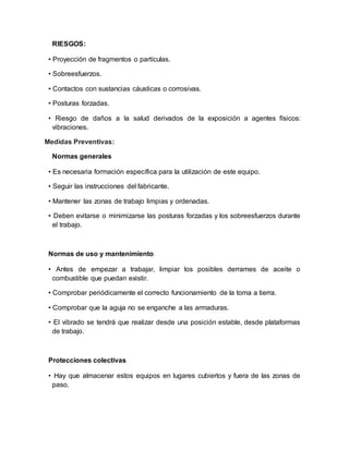RIESGOS: 
• Proyección de fragmentos o partículas. 
• Sobreesfuerzos. 
• Contactos con sustancias cáusticas o corrosivas. 
• Posturas forzadas. 
• Riesgo de daños a la salud derivados de la exposición a agentes físicos: 
vibraciones. 
Medidas Preventivas: 
Normas generales 
• Es necesaria formación específica para la utilización de este equipo. 
• Seguir las instrucciones del fabricante. 
• Mantener las zonas de trabajo limpias y ordenadas. 
• Deben evitarse o minimizarse las posturas forzadas y los sobreesfuerzos durante 
el trabajo. 
Normas de uso y mantenimiento 
• Antes de empezar a trabajar, limpiar los posibles derrames de aceite o 
combustible que puedan existir. 
• Comprobar periódicamente el correcto funcionamiento de la toma a tierra. 
• Comprobar que la aguja no se enganche a las armaduras. 
• El vibrado se tendrá que realizar desde una posición estable, desde plataformas 
de trabajo. 
Protecciones colectivas 
• Hay que almacenar estos equipos en lugares cubiertos y fuera de las zonas de 
paso. 
 