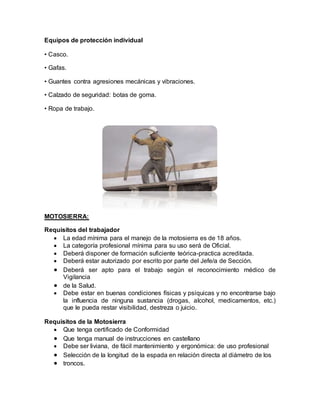 Equipos de protección individual 
• Casco. 
• Gafas. 
• Guantes contra agresiones mecánicas y vibraciones. 
• Calzado de seguridad: botas de goma. 
• Ropa de trabajo. 
MOTOSIERRA: 
Requisitos del trabajador 
 La edad mínima para el manejo de la motosierra es de 18 años. 
 La categoría profesional mínima para su uso será de Oficial. 
 Deberá disponer de formación suficiente teórica-practica acreditada. 
 Deberá estar autorizado por escrito por parte del Jefe/a de Sección. 
 Deberá ser apto para el trabajo según el reconocimiento médico de 
Vigilancia 
 de la Salud. 
 Debe estar en buenas condiciones físicas y psíquicas y no encontrarse bajo 
la influencia de ninguna sustancia (drogas, alcohol, medicamentos, etc.) 
que le pueda restar visibilidad, destreza o juicio. 
Requisitos de la Motosierra 
 Que tenga certificado de Conformidad 
 Que tenga manual de instrucciones en castellano 
 Debe ser liviana, de fácil mantenimiento y ergonómica: de uso profesional 
 Selección de la longitud de la espada en relación directa al diámetro de los 
 troncos. 
 