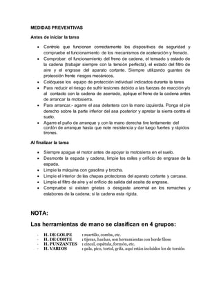 MEDIDAS PREVENTIVAS 
Antes de iniciar la tarea 
 Controle que funcionan correctamente los dispositivos de seguridad y 
compruebe el funcionamiento de los mecanismos de aceleración y frenado. 
 Comprobar: el funcionamiento del freno de cadena, el tensado y estado de 
la cadena (trabajar siempre con la tensión perfecta), el estado del filtro de 
aire y el engrase del aparato cortante. Siempre utilizando guantes de 
protección frente riesgos mecánicos. 
 Colóquese los equipo de protección individual indicados durante la tarea 
 Para reducir el riesgo de sufrir lesiones debido a las fuerzas de reacción y/o 
al contacto con la cadena de aserrado, aplique el freno de la cadena antes 
de arrancar la motosierra. 
 Para arrancar.- agarre el asa delantera con la mano izquierda. Ponga el pie 
derecho sobre la parte inferior del asa posterior y apretar la sierra contra el 
suelo. 
 Agarre el puño de arranque y con la mano derecha tire lentamente del 
cordón de arranque hasta que note resistencia y dar luego fuertes y rápidos 
tirones. 
Al finalizar la tarea 
 Siempre apague el motor antes de apoyar la motosierra en el suelo. 
 Desmonte la espada y cadena, limpie los raíles y orificio de engrase de la 
espada. 
 Limpie la máquina con gasolina y brocha. 
 Limpie el interior de las chapas protectoras del aparato cortante y carcasa. 
 Limpie el filtro de aire y el orificio de salida del aceite de engrase. 
 Compruebe si existen grietas o desgaste anormal en los remaches y 
eslabones de la cadena; si la cadena esta rígida. 
NOTA: 
Las herramientas de mano se clasifican en 4 grupos: 
- H. DE GOLPE : martillo, comba, etc. 
- H. DE CORTE : tijeras, hachas, son herramientas con borde filoso 
- H. PUNZANTES : cincel, espátula, formón, etc. 
- H. VARIOS : pala, pico, tortol, grifa, aquí están incluidos los de torsión 
