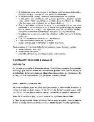  Si trabajamos en un lugar en que la atmósfera contenga gases inflamables, 
debemos emplear herramientas que no produzcan chispas. 
 Si trabajamos con cinceles, debemos tener cuidado con las esquirlas. 
 Si trabajamos con destornilladores y piezas pequeñas, debemos apoyar 
éstas en una mesa o sujetarlas con tomillos adecuados. Una de las heridas 
más dolorosas, es la producida por los destornilladores. 
 Cuando se trabaja con llaves de boca, debemos cuidar que las mordazas 
queden en el sentido en que actúa la fuerza. Si hay que empujarlas, hágase 
con la palma de la mano, sin agarrarlas; esto es para evitar lesiones, 
producidas al aflojarse violentamente las tuercas o escaparse la llave. 
 Si trabajamos con esmeril, debemos colocamos lentes, para evitar lesiones 
en los ojos. 
 Cuando transportamos herramientas, no debemos: 
 Llevar herramientas filudas en los bolsillos. 
 Subir escaleras, con herramientas tomadas de la mano. 
Para conservar en buen estado las herramientas de mano, debemos efectuar: 
 Almacenamiento adecuado. 
 Inspecciones periódicas. 
 Limpieza, lubricación y reemplazo, cuando sea necesario. 
1. HERRAMIENTAS DE MANO O MANUALES 
ADQUISICIÓN 
La persona encargada de la adquisición de herramientas manuales debe conocer 
el trabajo que han de realizar las herramientas, poseer ideas básicas sobre los 
distintos tipos de herramientas para adquirir las más acordes a las necesidades de 
su uso, y buscar ministradores que garanticen su buena calidad. 
ADIESTRAMIENTO-UTILIZACIÓN 
Al iniciar cualquier tarea, se debe escoger siempre la herramienta apropiada y 
revisar que está en buen estado. El adiestramiento de los trabajadores por parte 
de los mandos intermedios en el uso correcto de las herramientas es fundamental. 
Además, entre otras cosas, deberían tomarse las siguientes precauciones: 
• Elegir la herramienta idónea al trabajo que se vaya a realizar, considerando la 
forma, el peso y las dimensiones adecuadas desde el punto de vista ergonómico. 
 