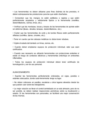 • Las herramientas no deben utilizarse para fines distintos de los previstos, ni 
deben sobrepasarse las prestaciones para las que están diseñadas. 
• Comprobar que los mangos no estén astillados o rajados y que estén 
perfectamente acoplados y sólidamente fijados a la herramienta (martillos, 
destornilladores, sierras, limas, etc.). 
• Verificar que las mordazas, bocas y brazos de las herramientas de apriete estén 
sin deformar (llaves, alicates, tenazas, destornilladores, etc.). 
• Cuidar que las herramientas de corte y de bordes filosos estén perfectamente 
afiladas (cuchillos, tijeras, cinceles, etc.). 
• Tener en cuenta que las cabezas metálicas no deben tener rebabas. 
• Vigilar el estado del dentado en limas, sierras, etc. 
• Cuando deban emplearse equipos de protección individual, velar que sean 
certificados. 
• Cuando sea necesario se utilizarán herramientas con protecciones aislantes si 
existe el riesgo de contactos eléctricos y herramientas antichispa en ambientes 
inflamables. 
• Todos los equipos de protección individual deben tener certificado de 
homologación y ser de uso personal. 
ALMACENAMIENTO: 
• Guardar las herramientas perfectamente ordenadas, en cajas, paneles o 
estantes adecuados, donde cada herramienta tenga su lugar. 
• No deben colocarse en pasillos, escaleras u otros lugares elevados desde los 
que puedan caer sobre los trabajadores. 
• La mejor solución es llevar el control centralizado en un solo almacén, pero de no 
ser posible, se deben realizar inspecciones periódicas sobre su localización y 
estado. Si las herramientas son personales, se facilitará una mejor conservación 
de las mismas. 
 