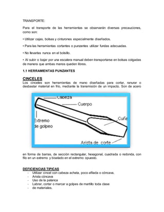 TRANSPORTE: 
Para el transporte de las herramientas se observarán diversas precauciones, 
como son: 
• Utilizar cajas, bolsas y cinturones especialmente diseñados. 
• Para las herramientas cortantes o punzantes utilizar fundas adecuadas. 
• No llevarlas nunca en el bolsillo. 
• Al subir o bajar por una escalera manual deben transportarse en bolsas colgadas 
de manera que ambas manos queden libres. 
1.1 HERRAMIENTAS PUNZANTES 
CINCELES 
Los cinceles son herramientas de mano diseñadas para cortar, ranurar o 
desbastar material en frío, mediante la transmisión de un impacto. Son de acero 
en forma de barras, de sección rectangular, hexagonal, cuadrada o redonda, con 
filo en un extremo y biselado en el extremo opuesto. 
DEFICIENCIAS TIPICAS 
- Utilizar cincel con cabeza achata, poco afilada o cóncava. 
- Arista cóncava 
- Uso de la palanca 
- Labrar, cortar o marcar a golpes de martillo toda clase 
- de materiales. 
 