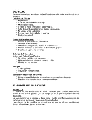 CUCHILLOS 
Existen diversos tipos y medidas en función del material a cortar y del tipo de corte 
a realizar. 
Deficiencias Típicas 
 Hoja mellada. 
 Corte en dirección hacia el cuerpo. 
 Mango deteriorado. 
 Colocar la mano en situación desprotegida. 
 Falta de guarda para la mano o guarda inadecuada. 
 No utilizar funda protectora. 
 Empleo como destornillador o palanca. 
 Cortes de material. 
Operaciones peligrosas: 
 Realizar cortes en sentido del cuerpo. 
 Llevarlos en los bolsillos. 
 Utilizarlos como palanca, martillo o destornillador. 
 Intentar aumentar la presión de corte mediante golpes. 
 Dejarlos en lugares no previstos. 
Criterios de Utilización: 
Criterios de Selección del Equipo: 
 No utilizar cuchillos que presenten: 
 Hojas deterioradas, melladas o con poco filo. 
 Mangos en mal estado. 
Riesgos 
 Cortes y golpes. 
 Proyección de fragmentos. 
 
Equipos de Protección Individual: 
 Gafas de seguridad contra proyecciones en operaciones de corte. 
 Guantes de protección frente riesgos mecánicos. 
1.2 HERRAMIENTAS PARA GOLPEAR 
MARTILLOS 
El martillo es una herramienta de mano, diseñada para golpear; básicamente 
consta de una cabeza pesada y de un mango que sirve para dirigir el movimiento 
de aquella. 
La parte superior de la cabeza se llama boca y puede tener formas diferentes. La 
parte inferior se llama cara y sirve para efectuar el golpe. 
Las cabezas de los martillos, de acuerdo con su uso, se fabrican en diferentes 
formas, dimensiones, pesos y materiales. 
 