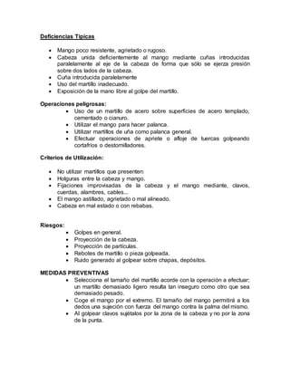 Deficiencias Típicas 
 Mango poco resistente, agrietado o rugoso. 
 Cabeza unida deficientemente al mango mediante cuñas introducidas 
paralelamente al eje de la cabeza de forma que sólo se ejerza presión 
sobre dos lados de la cabeza. 
 Cuña introducida paralelamente 
 Uso del martillo inadecuado. 
 Exposición de la mano libre al golpe del martillo. 
Operaciones peligrosas: 
 Uso de un martillo de acero sobre superficies de acero templado, 
cementado o cianuro. 
 Utilizar el mango para hacer palanca. 
 Utilizar martillos de uña como palanca general. 
 Efectuar operaciones de apriete o afloje de tuercas golpeando 
cortafríos o destornilladores. 
Criterios de Utilización: 
 No utilizar martillos que presenten: 
 Holguras entre la cabeza y mango. 
 Fijaciones improvisadas de la cabeza y el mango mediante, clavos, 
cuerdas, alambres, cables... 
 El mango astillado, agrietado o mal alineado. 
 Cabeza en mal estado o con rebabas. 
Riesgos: 
 Golpes en general. 
 Proyección de la cabeza. 
 Proyección de partículas. 
 Rebotes de martillo o pieza golpeada. 
 Ruido generado al golpear sobre chapas, depósitos. 
MEDIDAS PREVENTIVAS 
 Selecciona el tamaño del martillo acorde con la operación a efectuar; 
un martillo demasiado ligero resulta tan inseguro como otro que sea 
demasiado pesado. 
 Coge el mango por el extremo. El tamaño del mango permitirá a los 
dedos una sujeción con fuerza del mango contra la palma del mismo. 
 Al golpear clavos sujétalos por la zona de la cabeza y no por la zona 
de la punta. 
 