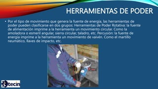 HERRAMIENTAS DE PODER
• Por el tipo de movimiento que genera la fuente de energía, las herramientas de
poder pueden clasificarse en dos grupos: Herramientas de Poder Rotativa: la fuente
de alimentación imprime a la herramienta un movimiento circular. Como la
amoladora o esmeril angular, sierra circular, taladro, etc. Percusión: la fuente de
energía imprime a la herramienta un movimiento de vaivén. Como el martillo
neumático, llaves de impacto, etc.
 