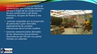 • Lesiones provocadas por la fuente de
alimentación, por contactos eléctricos,
roturas o fugas de las conducciones
de aire comprimido o del fluido
hidráulico, escapes de fluidos a alta
presión.
• Lesiones originadas por la proyección
de partículas a gran velocidad,
especialmente las oculares.
Alteraciones de la función auditiva.
• Lesiones osteoarticulares derivadas
de las vibraciones que producen.
Quemaduras por fricción con partes
móviles y/o calientes.
 
