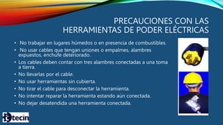 PRECAUCIONES CON LAS
HERRAMIENTAS DE PODER ELÉCTRICAS
• No trabajar en lugares húmedos o en presencia de combustibles.
• No usar cables que tengan uniones o empalmes, alambres
expuestos, enchufe deteriorado.
• Los cables deben contar con tres alambres conectadas a una toma
a tierra.
• No llevarlas por el cable.
• No usar herramientas sin cubierta.
• No tirar el cable para desconectar la herramienta.
• No intentar reparar la herramienta estando aún conectada.
• No dejar desatendida una herramienta conectada.
 
