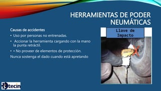 HERRAMIENTAS DE PODER
NEUMÁTICAS
Causas de accidentes
• Uso por personas no entrenadas.
• Accionar la herramienta cargando con la mano
la punta retráctil.
• • No proveer de elementos de protección.
Nunca sostenga el dado cuando está apretando
 