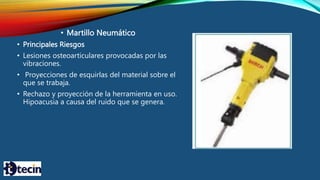 • Martillo Neumático
• Principales Riesgos
• Lesiones osteoarticulares provocadas por las
vibraciones.
• Proyecciones de esquirlas del material sobre el
que se trabaja.
• Rechazo y proyección de la herramienta en uso.
Hipoacusia a causa del ruido que se genera.
 