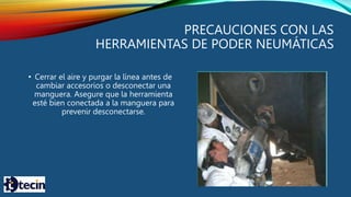 PRECAUCIONES CON LAS
HERRAMIENTAS DE PODER NEUMÁTICAS
• Cerrar el aire y purgar la línea antes de
cambiar accesorios o desconectar una
manguera. Asegure que la herramienta
esté bien conectada a la manguera para
prevenir desconectarse.
 