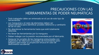 PRECAUCIONES CON LAS
HERRAMIENTAS DE PODER NEUMÁTICAS
• Todo trabajador debe ser entrenado en el uso de este tipo de
herramientas.
• Las mangueras y el resto de elementos deben ser
inspeccionados para identificar posibles deterioros y cambiarlo
de ser el caso.
• No abandonar la herramienta hasta que esté totalmente
detenida.
• No llevar las herramientas por la manguera.
• Deben trabajar con la presión recomendada por el fabricante.
• Asegurar los acoples de las mangueras presurizadas con
dispositivo de retención o limitador de movimiento (anti-
latigazo) para evitar su proyección brusca en caso de
desconexión accidental.
 