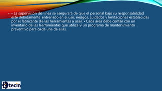 • • La supervisión de línea se asegurará de que el personal bajo su responsabilidad
esté debidamente entrenado en el uso, riesgos, cuidados y limitaciones establecidas
por el fabricante de las herramientas a usar. • Cada área debe contar con un
inventario de las herramientas que utiliza y un programa de mantenimiento
preventivo para cada una de ellas.
 