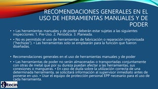 RECOMENDACIONES GENERALES EN EL
USO DE HERRAMIENTAS MANUALES Y DE
PODER
• • Las herramientas manuales y de poder deberán estar sujetas a las siguientes
inspecciones: 1. Pre-Uso. 2. Periódica. 3. Planeada.
• • No es permitido el uso de herramientas de fabricación o reparación improvisada
(“hechizas”). • Las herramientas solo se emplearán para la función que fueron
diseñadas.
• Recomendaciones generales en el uso de herramientas manuales y de poder
• • Las herramientas de poder no serán almacenadas o transportadas conjuntamente
con otras de metal que por su dureza puedan afectar a las herramientas, sus
conexiones o mangueras. • En caso de duda sobre la utilización correcta de una
determinada herramienta, se solicitará información al supervisor inmediato antes de
ponerse en uso. • Usar el equipo de protección personal EPP necesario para el uso de
cada herramienta.
 