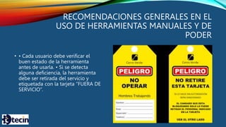 RECOMENDACIONES GENERALES EN EL
USO DE HERRAMIENTAS MANUALES Y DE
PODER
• • Cada usuario debe verificar el
buen estado de la herramienta
antes de usarla. • Si se detecta
alguna deficiencia, la herramienta
debe ser retirada del servicio y
etiquetada con la tarjeta “FUERA DE
SERVICIO”.
 