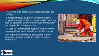 • Mantener a las personas no necesarias lejos del
trabajo.
• Colocar pantallas de protección para evitar la
proyección de partículas o chispas puedan alcanzar
a los trabajadores que estén en sus proximidades y
que no cuentan con protección.
• Al usar las herramientas asegúrese de mantener
buen equilibrio sobre superficies limpias y secas.
• Las superficies de trabajo son ajustadas para
disminuir estirarse, doblarse y otras posiciones
incómodas.
 