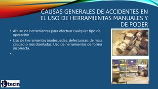 CAUSAS GENERALES DE ACCIDENTES EN
EL USO DE HERRAMIENTAS MANUALES Y
DE PODER
• Abuso de herramientas para efectuar cualquier tipo de
operación.
• Uso de herramientas inadecuadas, defectuosas, de mala
calidad o mal diseñadas. Uso de herramientas de forma
incorrecta.
• .
 