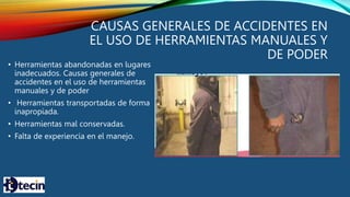CAUSAS GENERALES DE ACCIDENTES EN
EL USO DE HERRAMIENTAS MANUALES Y
DE PODER
• Herramientas abandonadas en lugares
inadecuados. Causas generales de
accidentes en el uso de herramientas
manuales y de poder
• Herramientas transportadas de forma
inapropiada.
• Herramientas mal conservadas.
• Falta de experiencia en el manejo.
 