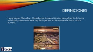 DEFINICIONES
• Herramientas Manuales .- Utensilios de trabajo utilizados generalmente de forma
individual y que únicamente requieren para su accionamiento la fuerza motriz
humana.
 