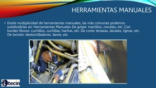 HERRAMIENTAS MANUALES
• Existe multiplicidad de herramientas manuales, las más comunes podemos
subdividirlas en: Herramientas Manuales De golpe: martillos, cinceles, etc. Con
bordes filosos: cuchillos, cuchillas, hachas, etc. De corte: tenazas, alicates, tijeras, etc.
De torsión: destornilladores, llaves, etc.
 