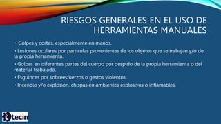 RIESGOS GENERALES EN EL USO DE
HERRAMIENTAS MANUALES
• Golpes y cortes, especialmente en manos.
• Lesiones oculares por partículas provenientes de los objetos que se trabajan y/o de
la propia herramienta.
• Golpes en diferentes partes del cuerpo por despido de la propia herramienta o del
material trabajado.
• Esguinces por sobreesfuerzos o gestos violentos.
• Incendio y/o explosión, chispas en ambientes explosivos o inflamables.
 