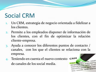 Social CRM
1. Un CRM, estrategia de negocio orientada a fidelizar a
   los clientes.
2. Permite a los empleados disponer de información de
   los clientes, con el fin de optimizar la relación
   cliente-empresa.
3. Ayuda a conocer los diferentes puntos de contacto /
   canales, con los que el clientes se relaciona con la
   empresa.
4. Teniendo en cuenta el nuevo contexto
   de canales de los social media.
 