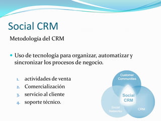 Social CRM
Metodología del CRM

 Uso de tecnología para organizar, automatizar y
 sincronizar los procesos de negocio.

  1. actividades de venta
  2. Comercialización
  3. servicio al cliente
  4. soporte técnico.
 