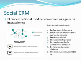 Social CRM
 El modelo de Social CRM debe favorecer las siguientes
 interacciones:
                                Las interacciones de valor:

                                1. Evaluaciones de la marca
                                2. Resultados de interacciones y
                                   evaluación personal
                                3. Recomendaciones
                                4. Interacciones higiénicas
                                5. Interacciones sobre la
                                   competencia o el sector
                                6. Declaración de gustos y
                                   aficiones
                                7. Intenciones, deseos, actividad
                                   es
 