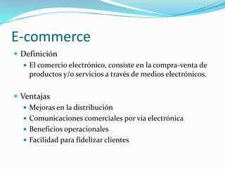 E-commerce
 Definición
   El comercio electrónico, consiste en la compra-venta de
    productos y/o servicios a través de medios electrónicos.

 Ventajas
    Mejoras en la distribución
    Comunicaciones comerciales por vía electrónica
    Beneficios operacionales
    Facilidad para fidelizar clientes
 