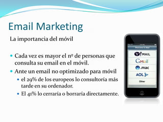 Email Marketing
La importancia del móvil

 Cada vez es mayor el nº de personas que
  consulta su email en el móvil.
 Ante un email no optimizado para móvil
   el 29% de los europeos lo consultoría más
    tarde en su ordenador.
   El 41% lo cerraría o borraría directamente.
 