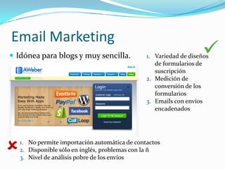 Email Marketing
 Idónea para blogs y muy sencilla.                                
                                                1. Variedad de diseños
                                                   de formularios de
                                                   suscripción
                                                2. Medición de
                                                   conversión de los
                                                   formularios
                                                3. Emails con envíos
                                                   encadenados




   1. No permite importación automática de contactos
    2. Disponible sólo en inglés, problemas con la ñ
    3. Nivel de análisis pobre de los envíos
 