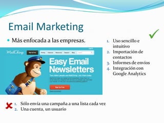 Email Marketing
 Más enfocada a las empresas.                       1. Uso sencillo e
                                                        intuitivo
                                                                        
                                                     2. Importación de
                                                        contactos
                                                     3. Informes de envíos
                                                     4. Integración con
                                                        Google Analytics




   1. Sólo envía una campaña a una lista cada vez
    2. Una cuenta, un usuario
 