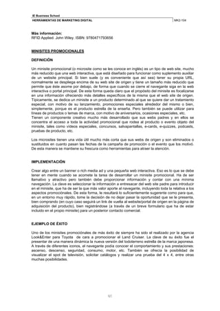 IE Business School
HERRAMIENTAS DE MARKETING DIGITAL                                                        MK2-104



Más información:
RFID Applied. John Wiley. ISBN: 9780471793656


MINISITES PROMOCIONALES

DEFINICIÓN

Un minisite promocional (o microsite como se les conoce en inglés) es un tipo de web site, mucho
más reducido que una web interactiva, que está diseñado para funcionar como suplemento auxiliar
de un website principal. Si bien suele (y es conveniente que así sea) tener su propia URL,
normalmente se despliega encima de su web site de origen y tiene un tamaño más reducido que
permite que éste asome por debajo, de forma que cuando se cierre el navegante siga en la web
interactiva o portal principal. De esta forma queda claro que el propósito del minisite es focalizarse
en una información ofreciendo más detalles específicos de la misma que el web site de origen.
Típicamente, se dedica un minisite a un producto determinado al que se quiere dar un tratamiento
especial, con motivo de su lanzamiento, promociones especiales alrededor del mismo o bien,
simplemente, porque es el producto estrella de la enseña. Pero también se puede utilizar para
líneas de productos o temas de marca, con motivo de aniversarios, ocasiones especiales, etc.
Tienen un componente creativo mucho más desarrollado que sus webs padres y en ellos se
concentra el acceso a toda la actividad promocional que rodea al producto o evento objeto del
minisite, tales como vídeos especiales, concursos, salvapantallas, e-cards, e-quizzes, podcasts,
pruebas de producto, etc.

Los microsites tienen una vida útil mucho más corta que sus webs de origen y son eliminados o
sustituidos en cuanto pasan las fechas de la campaña de promoción o el evento que los motivó.
De esta manera se mantiene su frescura como herramientas para atraer la atención.


IMPLEMENTACIÓN

Crear algo entre un banner o rich media ad y una pequeña web interactiva. Eso es lo que se debe
tener en mente cuando se acomete la tarea de desarrollar un minisite promocional. Ha de ser
llamativo y atractivo pero también debe proporcionar información y contar con una mínima
navegación. La clave es seleccionar la información a entresacar del web site padre para introducir
en el minisite, que ha de ser la que más valor aporte al navegante, incluyendo toda la relativa a los
aspectos promociónales. De esta forma, le resultará lo suficientemente sugerente como para que,
en un entorno muy rápido, tome la decisión de no dejar pasar la oportunidad que se le presenta,
bien comprando (en cuyo caso seguirá un link de vuelta al website/portal de origen en la página de
adquisición del producto), bien registrándose (a través de un breve formulario que ha de estar
incluido en el propio minisite) para un posterior contacto comercial.


EJEMPLO DE ÉXITO

Uno de los minisites promociónales de más éxito de siempre ha sido el realizado por la agencia
Look&Enter para Toyota de cara a promocionar el Land Cruiser. La clave de su éxito fue el
presentar de una manera dinámica la nueva versión del todoterreno estrella de la marca japonesa.
A través de diferentes iconos, el navegante podía conocer el comportamiento y sus prestaciones:
ascenso, descenso, seguridad, consumo, motor, etc. También se ofrecía la posibilidad de
visualizar el spot de televisión, solicitar catálogos y realizar una prueba del 4 x 4, entre otras
muchas posibilidades.




                                               12
 