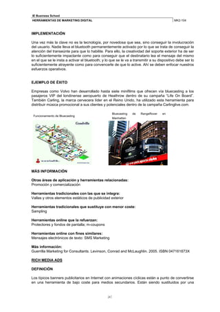 IE Business School
HERRAMIENTAS DE MARKETING DIGITAL                                                           MK2-104



IMPLEMENTACIÓN

Una vez más la clave no es la tecnología, por novedosa que sea, sino conseguir la involucración
del usuario. Nadie lleva el bluetooth permanentemente activado por lo que se trata de conseguir la
atención del transeúnte para que lo habilite. Para ello, la creatividad del soporte exterior ha de ser
lo suficientemente impactante como para conseguir que el destinatario lea el mensaje del mismo
en el que se le insta a activar el bluetooth; y lo que se le va a transmitir a su dispositivo debe ser lo
suficientemente atrayente como para convencerle de que lo active. Ahí se deben enfocar nuestros
esfuerzos operativos.


EJEMPLO DE ÉXITO

Empresas como Volvo han desarrollado hasta siete minifilms que ofrecen vía bluecasting a los
pasajeros VIP del londinense aeropuerto de Heathrow dentro de su campaña “Life On Board”.
También Carling, la marca cervecera líder en el Reino Unido, ha utilizado esta herramienta para
distribuir música promocional a sus clientes y potenciales dentro de la campaña Carlinglive.com.

                                                    Bluecasting   de   RangeRover   en
 Funcionamiento de Bluecasting
                                                    Manhattan




MÁS INFORMACIÓN

Otras áreas de aplicación y herramientas relacionadas:
Promoción y comercialización

Herramientas tradicionales con las que se integra:
Vallas y otros elementos estáticos de publicidad exterior

Herramientas tradicionales que sustituye con menor coste:
Sampling

Herramientas online que la refuerzan:
Protectores y fondos de pantalla; m-coupons

Herramientas online con fines similares:
Mensajes electrónicos de texto: SMS Marketing

Más información:
Guerrilla Marketing for Consultants. Levinson, Conrad and McLaughlin. 2005. ISBN 047161873X

RICH MEDIA ADS

DEFINICIÓN

Los típicos banners publicitarios en Internet con animaciones cíclicas están a punto de convertirse
en una herramienta de bajo coste para medios secundarios. Están siendo sustituidos por una


                                                 24
 