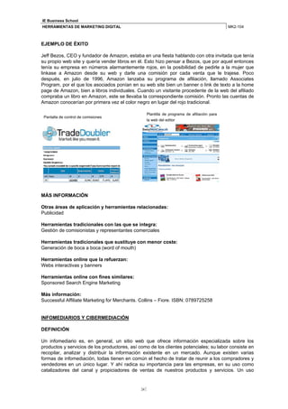 IE Business School
HERRAMIENTAS DE MARKETING DIGITAL                                                           MK2-104



EJEMPLO DE ÉXITO

Jeff Bezos, CEO y fundador de Amazon, estaba en una fiesta hablando con otra invitada que tenía
su propio web site y quería vender libros en él. Esto hizo pensar a Bezos, que por aquel entonces
tenía su empresa en números alarmantemente rojos, en la posibilidad de pedirle a la mujer que
linkase a Amazon desde su web y darle una comisión por cada venta que le trajese. Poco
después, en julio de 1996, Amazon lanzaba su programa de afiliación, llamado Associates
Program, por el que los asociados ponían en su web site bien un banner o link de texto a la home
page de Amazon, bien a libros individuales. Cuando un visitante procedente de la web del afiliado
compraba un libro en Amazon, este se llevaba la correspondiente comisión. Pronto las cuentas de
Amazon conocerían por primera vez el color negro en lugar del rojo tradicional.

                                                 Plantilla de programa de afiliación para
 Pantalla de control de comisiones
                                                 la web del editor




MÁS INFORMACIÓN

Otras áreas de aplicación y herramientas relacionadas:
Publicidad

Herramientas tradicionales con las que se integra:
Gestión de comisionistas y representantes comerciales

Herramientas tradicionales que sustituye con menor coste:
Generación de boca a boca (word of mouth)

Herramientas online que la refuerzan:
Webs interactivas y banners

Herramientas online con fines similares:
Sponsored Search Engine Marketing

Más información:
Successful Affiliate Marketing for Merchants. Collins – Fiore. ISBN: 0789725258


INFOMEDIARIOS Y CIBERMEDIACIÓN

DEFINICIÓN

Un infomediario es, en general, un sitio web que ofrece información especializada sobre los
productos y servicios de los productores, así como de los clientes potenciales; su labor consiste en
recopilar, analizar y distribuir la información existente en un mercado. Aunque existen varias
formas de infomediación, todas tienen en común el hecho de tratar de reunir a los compradores y
vendedores en un único lugar. Y ahí radica su importancia para las empresas, en su uso como
catalizadores del canal y propiciadores de ventas de nuestros productos y servicios. Un uso


                                              34
 