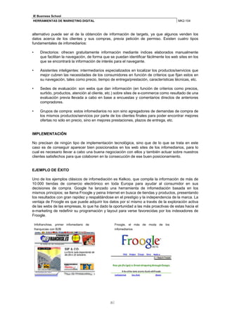 IE Business School
HERRAMIENTAS DE MARKETING DIGITAL                                                         MK2-104



alternativo puede ser el de la obtención de información de targets, ya que algunos venden los
datos acerca de los clientes y sus compras, previa petición de permiso. Existen cuatro tipos
fundamentales de infomediarios:

•       Directorios: ofrecen gratuitamente información mediante índices elaborados manualmente
        que facilitan la navegación, de forma que se puedan identificar fácilmente los web sites en los
        que se encontrará la información de interés para el navegante.

•       Asistentes inteligentes: intermediarios especializados en localizar los productos/servicios que
        mejor cubren las necesidades de los consumidores en función de criterios que fijan estos en
        su navegación, tales como precio, tiempo de entrega/prestación, características técnicas, etc.

•       Sedes de evaluación: son webs que dan información (en función de criterios como precios,
        surtido, productos, atención al cliente, etc.) sobre sites de e-commerce como resultado de una
        evaluación previa llevada a cabo en base a encuestas y comentarios directos de anteriores
        compradores.

•       Grupos de compra: estos infomediarios no son sino agregadores de demandas de compra de
        los mismos productos/servicios por parte de los clientes finales para poder encontrar mejores
        ofertas no sólo en precio, sino en mejores prestaciones, plazos de entrega, etc.


IMPLEMENTACIÓN

No precisan de ningún tipo de implementación tecnológica, sino que de lo que se trata en este
caso es de conseguir aparecer bien posicionados en los web sites de los infomediarios, para lo
cual es necesario llevar a cabo una buena negociación con ellos y también actuar sobre nuestros
clientes satisfechos para que colaboren en la consecución de ese buen posicionamiento.


EJEMPLO DE ÉXITO

Uno de los ejemplos clásicos de infomediación es Kelkoo, que compila la información de más de
10.000 tiendas de comercio electrónico en toda Europa para ayudar al consumidor en sus
decisiones de compra. Google ha lanzado una herramienta de infomediación basada en los
mismos principios; se llama Froogle y peina Internet en busca de tiendas y productos, presentando
los resultados con gran rapidez y respaldándose en el prestigio y la independencia de la marca. La
ventaja de Froogle es que puede adquirir los datos por sí mismo a través de la exploración activa
de las webs de las empresas, lo que ha dado la oportunidad a las más proactivas de estas hacia el
e-marketing de redefinir su programación y layout para verse favorecidas por los indexadores de
Froogle.

    Infofranchise, primer infomediario de           Froogle, el más de moda de los
    franquicias con B2B                             infomediarios




                                                  35
 