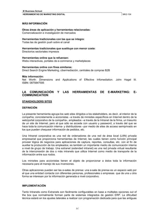 IE Business School
HERRAMIENTAS DE MARKETING DIGITAL                                                             MK2-104



MÁS INFORMACIÓN

Otras áreas de aplicación y herramientas relacionadas:
Comercialización e investigación de mercados

Herramientas tradicionales con las que se integra:
Todas las de gestión push sobre el canal

Herramientas tradicionales que sustituye con menor coste:
Directorios sectoriales impresos

Herramientas online que la refuerzan:
Webs interactivas, portales de e-commerce y marketplaces

Herramientas online con fines similares:
Direct Search Engine Marketing, cibermediación, centrales de compras B2B

Más información:
Net Worth: Dimensions        and    Applications     of   Effective   Infomediation.   John    Hagel    III.
ISBN: 0875847595


LA COMUNICACIÓN                Y    LAS     HERRAMIENTAS                DE     E-MARKETING:             E-
COMMUNICATION

STAKEHOLDERS SITES

DEFINICIÓN

La presente herramienta agrupa los web sites dirigidos a los stakeholders, es decir, al interior de la
compañía; concretamente a accionistas –a través de minisites específicos en Internet dentro de la
web/portal corporativo de la compañía-, empleados –a través de la Intranet de la firma, un trasunto
de un site de Internet, pero al que sólo se accede con usuario y password, a través del que se
hace toda la comunicación interna- y distribuidores –por medio de sites de acceso semiprivado en
los que pueden chequear información de pedidos, etc.

Una Intranet corporativa es una red de ordenadores de una red de área local (LAN) privada
empresarial que proporciona herramientas de Internet, las cuales tienen como función principal
proveer lógica de negocios para aplicaciones de captura, reportes, consultas, etc. con el fin de
auxiliar la producción de los empleados; es también un importante medio de comunicación interna
a nivel de grupo de trabajo. Una extranet (extended intranet) es una red privada virtual resultante
de la interconexión de dos o más intranets que utiliza Internet como medio de transporte de la
información entre sus nodos.

Los minisites para accionistas tienen el objeto de proporcionar a éstos toda la información
necesaria para el manejo de sus inversiones.

Otras aplicaciones pueden ser las e-salas de prensa: una e-sala de prensa es un espacio web por
el que una entidad contacta con diferentes personas, profesionales o empresas que de una u otra
forma se interesan por la información generada a nivel corporativo.


IMPLEMENTACIÓN

Tanto Intranets como Extranets son fácilmente configurables en base a múltiples opciones out of
the box que normalmente forman parte de sistemas integrados de gestión ERP. La dificultad
técnica estará en los ajustes laterales a realizar con programación dedicada para que las antiguas


                                               36
 
