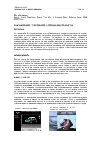 IE Business School
HERRAMIENTAS DE MARKETING DIGITAL                                                        MK2-104



Más información:
Search Engine Advertising: Buying Your Way to Increase Sales. Catherine Seda. ISBN:
0735713995


CONFIGURADORES / VERIFICADORES ELECTRÓNICOS DE PRODUCTOS

DEFINICIÓN

Un configurador de producto en línea es un software especial que se embebe dentro de un site y
que permite al potencial comprador personalizar su producto en función de todas las opciones
disponibles para el mismo. Un verificador de producto es un sistema (software o
software+hardware) similar pero no tan enfocado a la elección de opciones como a mostrar el
producto desde todos los puntos de vista posibles para que el navegante pueda tener una
experiencia lo más aproximada posible a la de una “prueba física” del producto. Esta herramienta
es especialmente útil en el caso de productos como prendas de vestir y empieza a ser utilizado por
las marcas de lujo para convencer de la compra a un cliente online tradicionalmente poco
propenso a la compra electrónica de este tipo de productos.


IMPLEMENTACIÓN

Ésta es una de las herramientas más complicadas desde el punto de vista tecnológico. Muy
conocido es el caso de Boo.com, considerado el mayor fracaso de puntocom europea en los
tiempos de la burbuja: se trataba de un portal inglés que en 1999 invirtió un montón de dinero en
lanzar el nuevo concepto de la venta de ropa a través de Internet, siendo la clave del negocio un
simulador en 3D de las prendas de ropa, que incluso contaba con vendedores virtuales y que
vendría a ser un antepasado de lo que hoy son los configuradores/verificadores online de
producto. Desafortunadamente el simulador presentaba problemas de funcionamiento y, sobre
todo, con las conexiones a Internet de la época, de insuficiente velocidad.

EJEMPLO DE ÉXITO

Aunque existen muchos, el caso de Dell es de tal magnitud que eclipsa a todos los demás. En
1996 este fabricante de hardware cambió las reglas del juego al permitir a los clientes configurar
online los ordenadores que compraban según sus preferencias, no teniendo que limitarse a
comprar PCs ya montados con unas características fijas. Entonces eran una pequeña compañía
que vendía sólo a través de Internet; el resto es historia: son el principal fabricante de ordenadores
del planeta con más de 40.000 empleados en todo el mundo y sus productos son ubicuos. Este
curso está siendo desarrollado con un portátil Dell que el autor configuró y compró online.

Si entramos a la web de BMW a comprarnos un Mini, nos encontraremos que podemos ir eligiendo
diferentes modelos y, dentro de los mismos, todas las opciones, colores y complementos
disponibles; con cada nueva elección, el coche que aparece en pantalla se irá actualizando y,
cuando acabemos, podremos comprobar el aspecto exacto del coche que nos queremos comprar.

                                                     El probador inteligente es ya una
 “Configura tu Mini” en la web de BMW
                                                     realidad en el punto de venta




                                                4
 