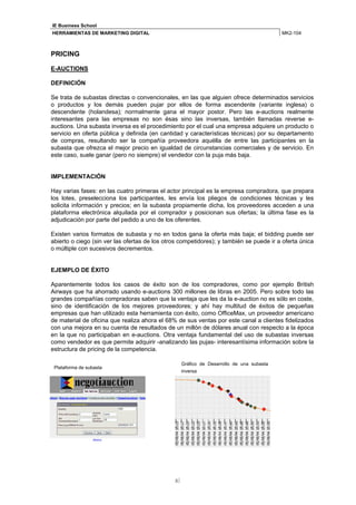 IE Business School
HERRAMIENTAS DE MARKETING DIGITAL                                                          MK2-104



PRICING

E-AUCTIONS

DEFINICIÓN

Se trata de subastas directas o convencionales, en las que alguien ofrece determinados servicios
o productos y los demás pueden pujar por ellos de forma ascendente (variante inglesa) o
descendente (holandesa); normalmente gana el mayor postor. Pero las e-auctions realmente
interesantes para las empresas no son ésas sino las inversas, también llamadas reverse e-
auctions. Una subasta inversa es el procedimiento por el cual una empresa adquiere un producto o
servicio en oferta pública y definida (en cantidad y características técnicas) por su departamento
de compras, resultando ser la compañía proveedora aquélla de entre las participantes en la
subasta que ofrezca el mejor precio en igualdad de circunstancias comerciales y de servicio. En
este caso, suele ganar (pero no siempre) el vendedor con la puja más baja.


IMPLEMENTACIÓN

Hay varias fases: en las cuatro primeras el actor principal es la empresa compradora, que prepara
los lotes, preselecciona los participantes, les envía los pliegos de condiciones técnicas y les
solicita información y precios; en la subasta propiamente dicha, los proveedores acceden a una
plataforma electrónica alquilada por el comprador y posicionan sus ofertas; la última fase es la
adjudicación por parte del pedido a uno de los oferentes.

Existen varios formatos de subasta y no en todos gana la oferta más baja; el bidding puede ser
abierto o ciego (sin ver las ofertas de los otros competidores); y también se puede ir a oferta única
o múltiple con sucesivos decrementos.


EJEMPLO DE ÉXITO

Aparentemente todos los casos de éxito son de los compradores, como por ejemplo British
Airways que ha ahorrado usando e-auctions 300 millones de libras en 2005. Pero sobre todo las
grandes compañías compradoras saben que la ventaja que les da la e-auction no es sólo en coste,
sino de identificación de los mejores proveedores; y ahí hay multitud de éxitos de pequeñas
empresas que han utilizado esta herramienta con éxito, como OfficeMax, un proveedor americano
de material de oficina que realiza ahora el 68% de sus ventas por este canal a clientes fidelizados
con una mejora en su cuenta de resultados de un millón de dólares anual con respecto a la época
en la que no participaban en e-auctions. Otra ventaja fundamental del uso de subastas inversas
como vendedor es que permite adquirir -analizando las pujas- interesantísima información sobre la
estructura de pricing de la competencia.

                                                    Gráfico de Desarrollo de una subasta
 Plataforma de subasta
                                                    inversa




                                               8
 