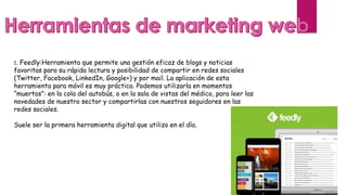 1. Feedly:Herramienta que permite una gestión eficaz de blogs y noticias
favoritas para su rápida lectura y posibilidad de compartir en redes sociales
(Twitter, Facebook, LinkedIn, Google+) y por mail. La aplicación de esta
herramienta para móvil es muy práctica. Podemos utilizarla en momentos
“muertos”: en la cola del autobús, o en la sala de vistas del médico, para leer las
novedades de nuestro sector y compartirlas con nuestros seguidores en las
redes sociales.
Suele ser la primera herramienta digital que utilizo en el día.
 